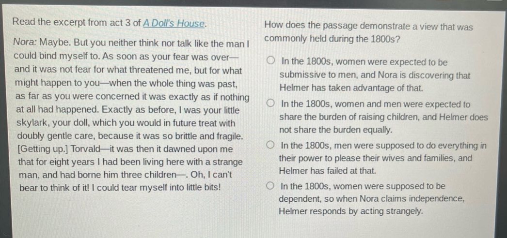 read the excerpt from act 3 of a dolls house. nora: maybe. but you neither think nor talk like the man i could bind myself to. as soon as your fear was over—and it was not fear for what threatened me, but for what might happen to you—when the whole thing was past, as far as you were concerned it was exactly as if nothing at all had happened. exactly as before, i was your little skylark, your doll, which you would in future treat with doubly gentle care, because it was so brittle and fragile. getting up. torvald—it was then it dawned upon me that for eight years i had been living here with a strange man, and had borne him three children—. oh, i cant bear to think of it! i could tear myself into little bits! how does the passage demonstrate a view that was commonly held during the 1800s? in the 1800s, women were expected to be submissive to men, and nora is discovering that helmer has taken advantage of that. in the 1800s, women and men were expected to share the burden of raising children, and helmer does not share the burden equally. in the 1800s, men were supposed to do everything in their power to please their wives and families, and helmer has failed at that. in the 1800s, women were supposed to be dependent, so when nora claims independence, helmer responds by acting strangely.