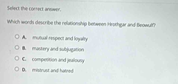 select the correct answer. which words describe the relationship between hrothgar and beowulf? a. mutual respect and loyalty b. mastery and subjugation c. competition and jealousy d. mistrust and hatred