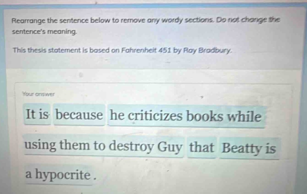 rearrange the sentence below to remove any wordy sections. do not change the sentences meaning. this thesis statement is based on fahrenheit 451 by ray bradbury. it is because he criticizes books while using them to destroy guy that beatty is a hypocrite.