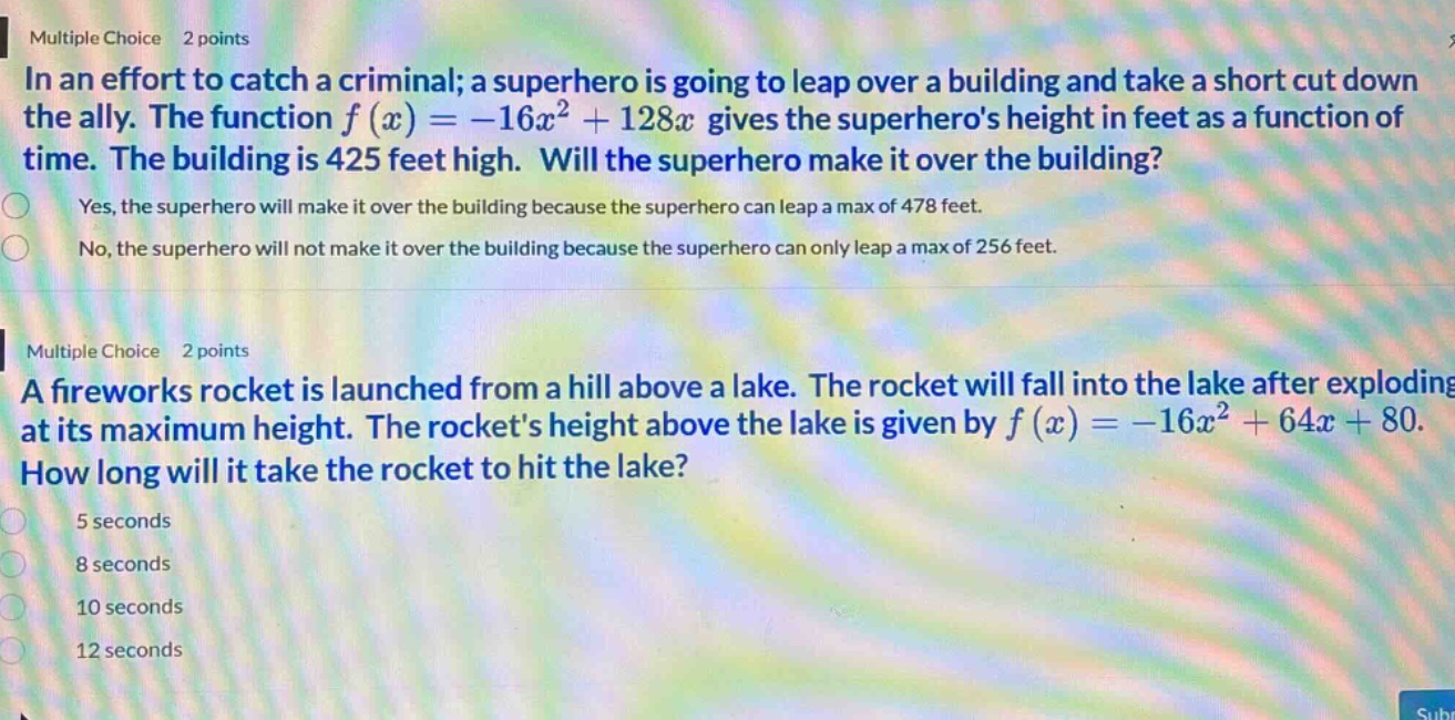 multiple choice 2 points\nin an effort to catch a criminal; a superhero is going to leap over a building and take a short cut down the ally. the function f(x)=−16x² + 128x gives the superheros height in feet as a function of time. the building is 425 feet high. will the superhero make it over the building?\nyes, the superhero will make it over the building because the superhero can leap a max of 478 feet.\nno, the superhero will not make it over the building because the superhero can only leap a max of 256 feet.\nmultiple choice 2 points\na fireworks rocket is launched from a hill above a lake. the rocket will fall into the lake after exploding at its maximum height. the rockets height above the lake is given by f(x)=−16x² + 64x + 80. how long will it take the rocket to hit the lake?\n5 seconds\n8 seconds\n10 seconds\n12 seconds