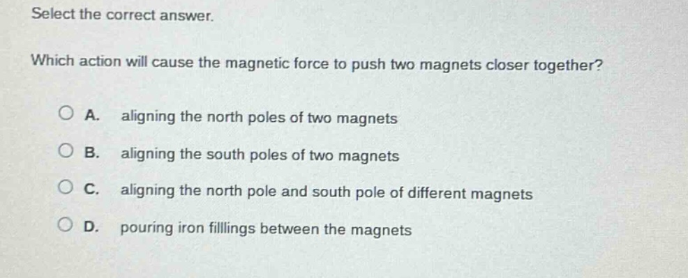 select the correct answer. which action will cause the magnetic force to push two magnets closer together? a. aligning the north poles of two magnets b. aligning the south poles of two magnets c. aligning the north pole and south pole of different magnets d. pouring iron fillings between the magnets