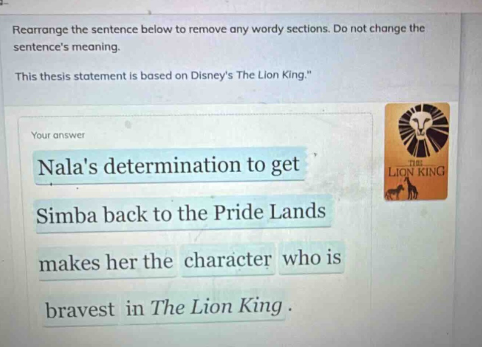 rearrange the sentence below to remove any wordy sections. do not change the sentences meaning. this thesis statement is based on disneys the lion king. your answer nalas determination to get simba back to the pride lands makes her the character who is bravest in the lion king.