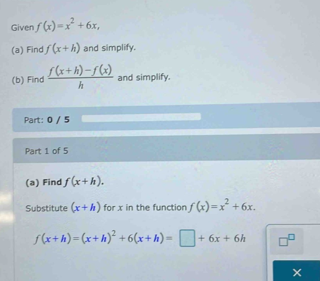 given f(x)=x² + 6x, (a) find f(x + h) and simplify. (b) find (f(x + h)-f(x))/h and simplify. part: 0 / 5 part 1 of 5 (a) find f(x + h). substitute (x + h) for x in the function f(x)=x² + 6x. f(x + h)=(x + h)² + 6(x + h)=□+6x + 6h