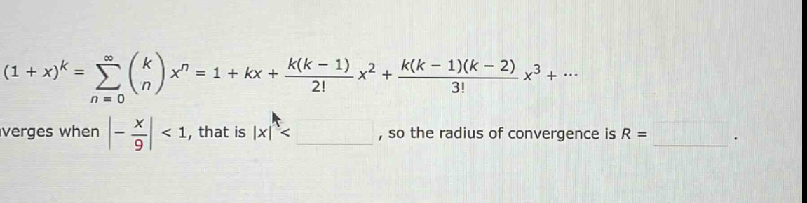 (1 + x)^k = ∑(n = 0 to ∞) (k choose n) x^n = 1 + kx + (k(k - 1)/2!)x^2 + (k(k - 1)(k - 2)/3!)x^3 + ... converges when | - x/9| < 1, that is |x| < , so the radius of convergence is r = .