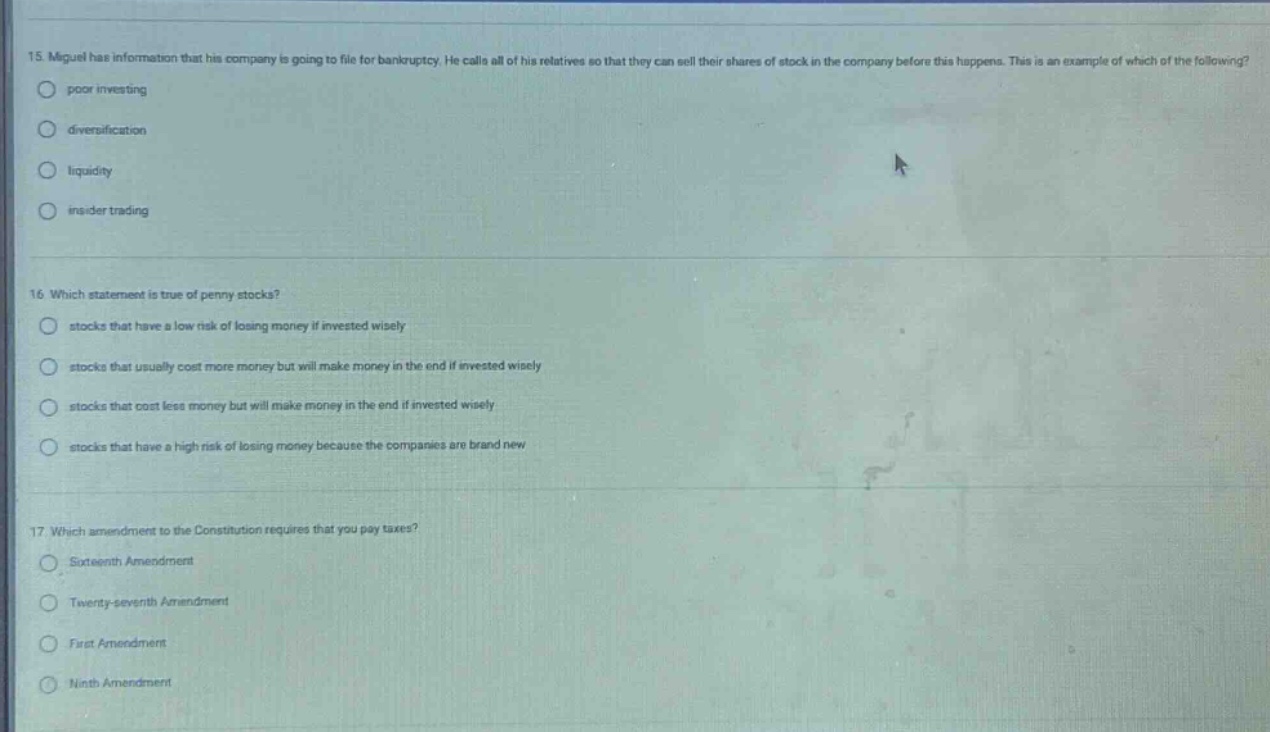 15. miguel has information that his company is going to file for bankruptcy. he calls all of his relatives so that they can sell their shares of stock in the company before this happens. this is an example of which of the following?\npoor investing\ndiversification\nliquidity\ninsider trading\n\n16. which statement is true of penny stocks?\nstocks that have a low risk of losing money if invested wisely\nstocks that usually cost more money but will make money in the end if invested wisely\nstocks that cost less money but will make money in the end if invested wisely\nstocks that have a high risk of losing money because the companies are brand new\n\n17. which amendment to the constitution requires that you pay taxes?\nsixteenth amendment\ntwenty - seventh amendment\nfirst amendment\nninth amendment