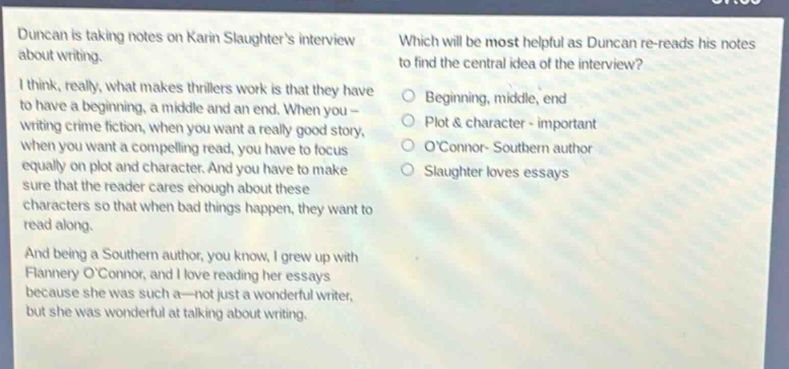 duncan is taking notes on karin slaughters interview about writing. i think, really, what makes thrillers work is that they have to have a beginning, a middle and an end. when you - writing crime fiction, when you want a really good story, when you want a compelling read, you have to focus equally on plot and character. and you have to make sure that the reader cares enough about these characters so that when bad things happen, they want to read along. and being a southern author, you know, i grew up with flannery oconnor, and i love reading her essays because she was such a—not just a wonderful writer, but she was wonderful at talking about writing. which will be most helpful as duncan re - reads his notes to find the central idea of the interview? beginning, middle, end plot & character - important oconnor - southern author slaughter loves essays
