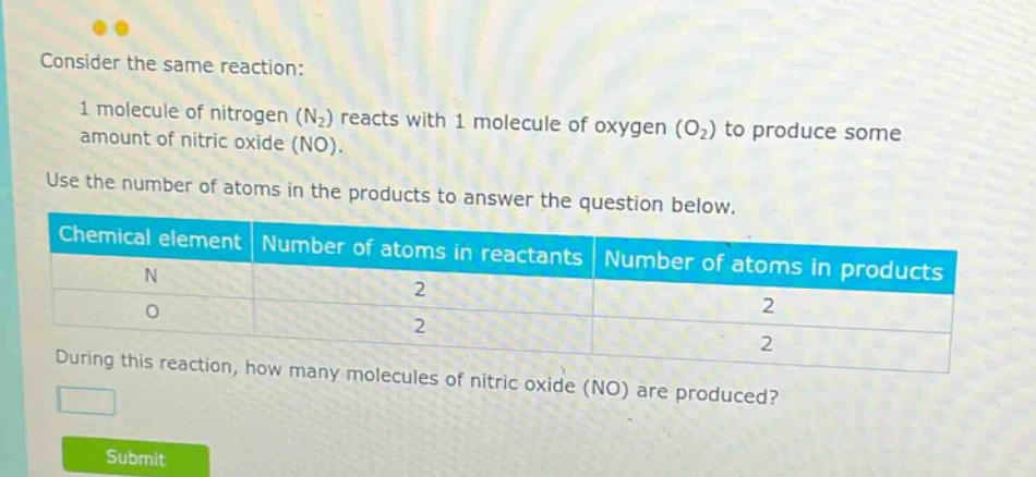 consider the same reaction: 1 molecule of nitrogen (n₂) reacts with 1 molecule of oxygen (o₂) to produce some amount of nitric oxide (no). use the number of atoms in the products to answer the question below. chemical element number of atoms in reactants number of atoms in products n 2 2 o 2 2 during this reaction, how many molecules of nitric oxide (no) are produced?