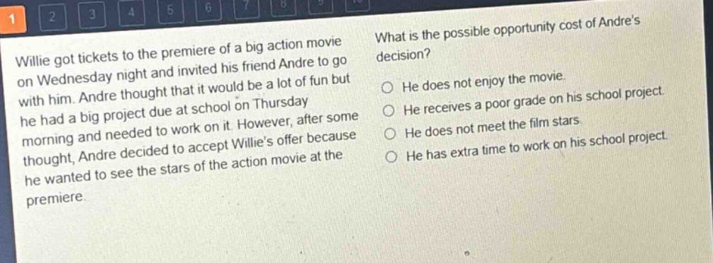 willie got tickets to the premiere of a big action movie on wednesday night and invited his friend andre to go with him. andre thought that it would be a lot of fun but he had a big project due at school on thursday morning and needed to work on it. however, after some thought, andre decided to accept willies offer because he wanted to see the stars of the action movie at the premiere. what is the possible opportunity cost of andres decision? he does not enjoy the movie. he receives a poor grade on his school project. he does not meet the film stars. he has extra time to work on his school project.