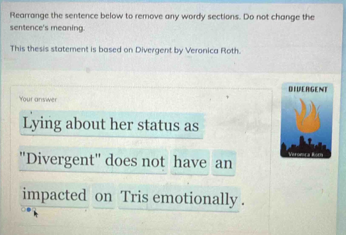 rearrange the sentence below to remove any wordy sections. do not change the sentences meaning. this thesis statement is based on divergent by veronica roth. your answer lying about her status as \divergent\ does not have an impacted on tris emotionally.