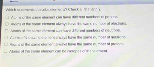 which statements describe elements? check all that apply. atoms of the same element can have different numbers of protons. atoms of the same element always have the same number of electrons. atoms of the same element can have different numbers of neutrons. atoms of the same element always have the same number of neutrons. atoms of the same element always have the same number of protons. atoms of the same element can be isotopes of that element.