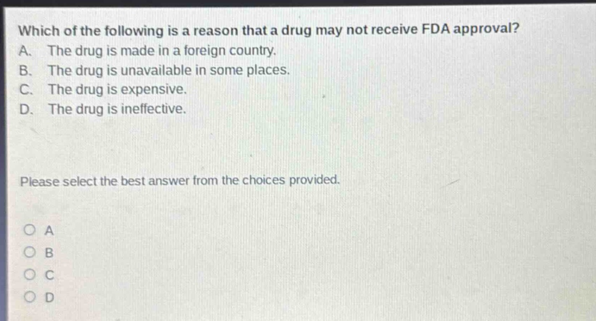 which of the following is a reason that a drug may not receive fda approval? a. the drug is made in a foreign country. b. the drug is unavailable in some places. c. the drug is expensive. d. the drug is ineffective. please select the best answer from the choices provided. o a o b o c o d