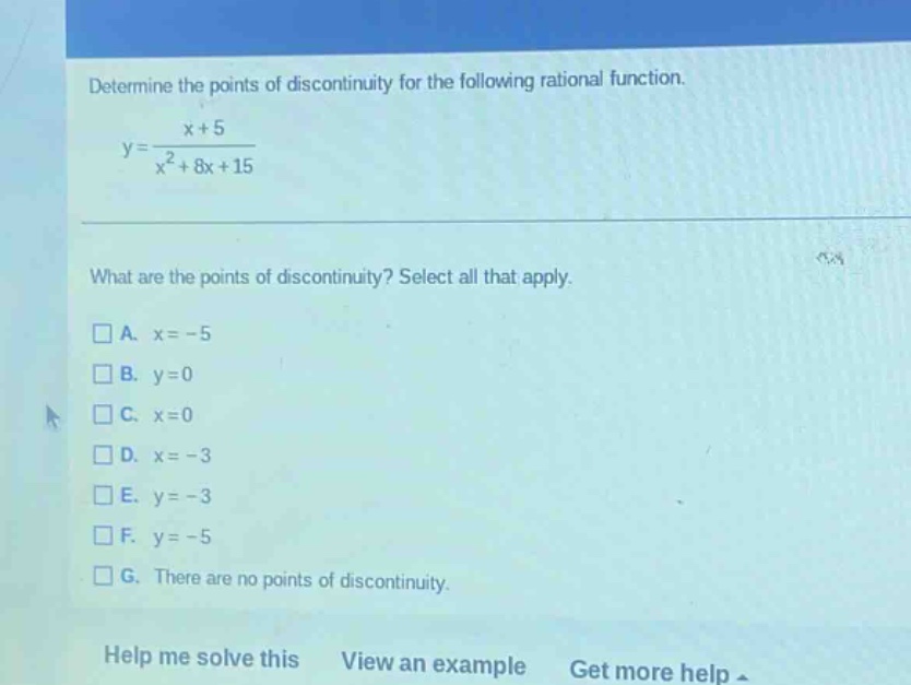 determine the points of discontinuity for the following rational function. y = (x + 5)/(x² + 8x + 15) what are the points of discontinuity? select all that apply. a. x = -5 b. y = 0 c. x = 0 d. x = -3 e. y = -3 f. y = -5 g. there are no points of discontinuity. help me solve this view an example get more help