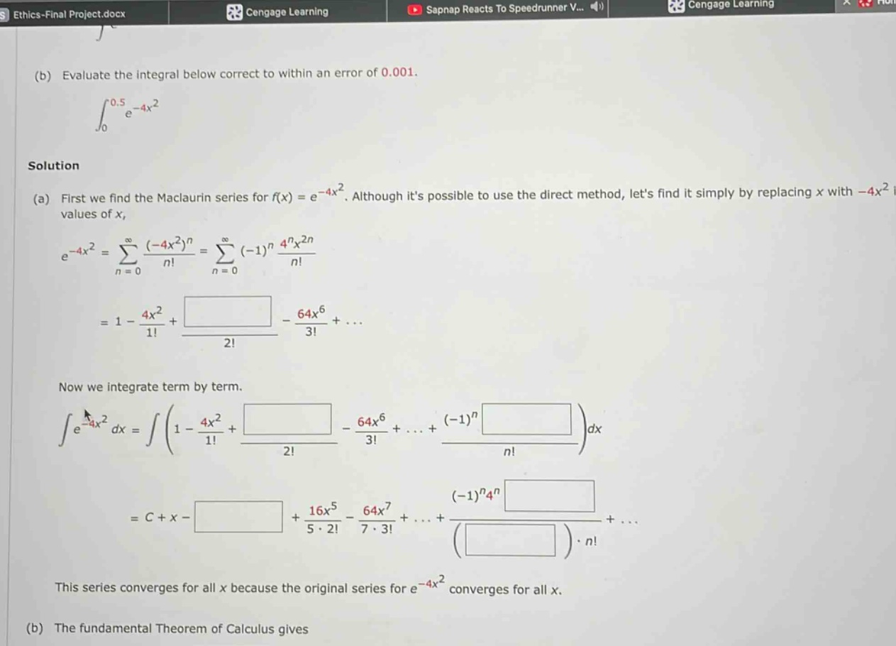 (b) evaluate the integral below correct to within an error of 0.001. \n\\(\\int_{0}^{0.5}e^{-4x^{2}}\\) \nsolution \n(a) first we find the maclaurin series for \\(f(x)=e^{-4x^{2}}\\). although its possible to use the direct method, lets find it simply by replacing \\(x\\) with \\(-4x^{2}\\) \nvalues of \\(x\\), \n\\(e^{-4x^{2}}=\\sum_{n = 0}^{\\infty}\\frac{(-4x^{2})^{n}}{n!}=\\sum_{n = 0}^{\\infty}(-1)^{n}\\frac{4^{n}x^{2n}}{n!}\\) \n\\(=1 - \\frac{4x^{2}}{1!}+\\frac{}{2!}-\\frac{64x^{6}}{3!}+...\\) \nnow we integrate term by term. \n\\(\\int e^{-4x^{2}}dx=\\int(1 - \\frac{4x^{2}}{1!}+\\frac{}{2!}-\\frac{64x^{6}}{3!}+...+\\frac{(-1)^{n}}{n!})dx\\) \n\\(=c + x-+\\frac{16x^{5}}{5\\cdot2!}-\\frac{64x^{7}}{7\\cdot3!}+...+\\frac{(-1)^{n}4^{n}}{( )\\cdot n!}+...\\) \nthis series converges for all \\(x\\) because the original series for \\(e^{-4x^{2}}\\) converges for all \\(x\\). \n(b) the fundamental theorem of calculus gives
