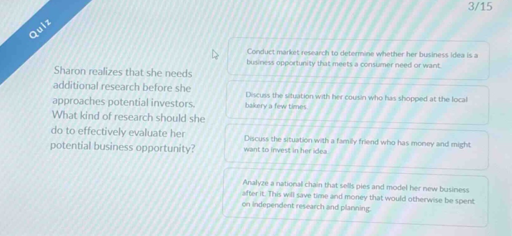 quiz 3/15 sharon realizes that she needs additional research before she approaches potential investors. what kind of research should she do to effectively evaluate her potential business opportunity? conduct market research to determine whether her business idea is a business opportunity that meets a consumer need or want. discuss the situation with her cousin who has shopped at the local bakery a few times. discuss the situation with a family friend who has money and might want to invest in her idea. analyze a national chain that sells pies and model her new business after it. this will save time and money that would otherwise be spent on independent research and planning.