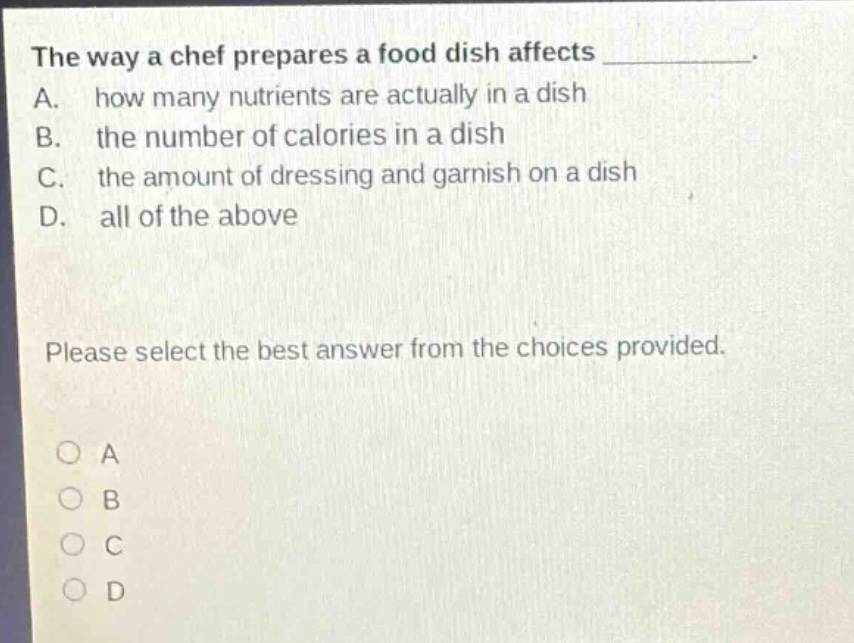 the way a chef prepares a food dish affects __________. a. how many nutrients are actually in a dish b. the number of calories in a dish c. the amount of dressing and garnish on a dish d. all of the above please select the best answer from the choices provided. o a o b o c o d