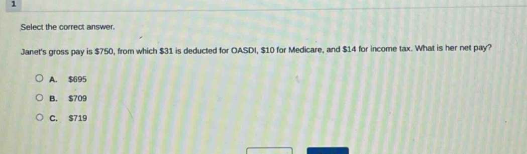 select the correct answer. janets gross pay is $750, from which $31 is deducted for oasdi, $10 for medicare, and $14 for income tax. what is her net pay? a. $695 b. $709 c. $719