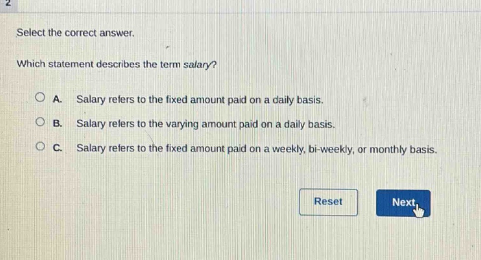 select the correct answer. which statement describes the term salary? a. salary refers to the fixed amount paid on a daily basis. b. salary refers to the varying amount paid on a daily basis. c. salary refers to the fixed amount paid on a weekly, bi - weekly, or monthly basis.
