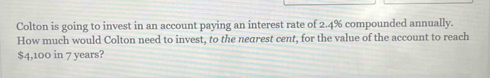 colton is going to invest in an account paying an interest rate of 2.4% compounded annually. how much would colton need to invest, to the nearest cent, for the value of the account to reach $4,100 in 7 years?
