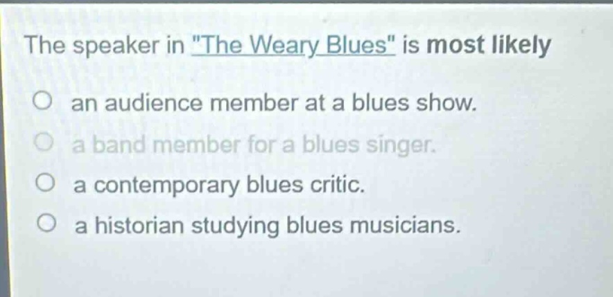 the speaker in \the weary blues\ is most likely\nan audience member at a blues show.\na band member for a blues singer.\na contemporary blues critic.\na historian studying blues musicians.