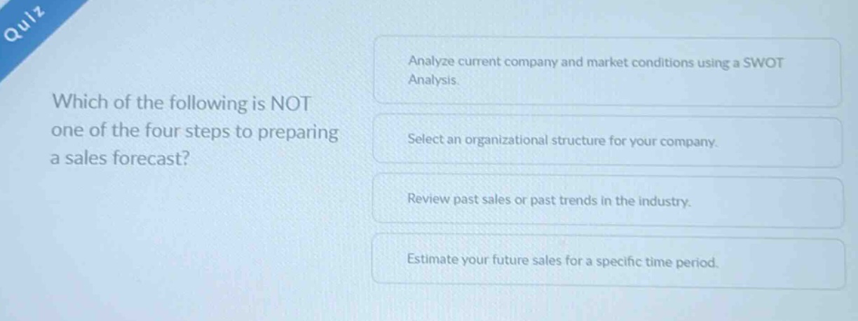 quiz which of the following is not one of the four steps to preparing a sales forecast? analyze current company and market conditions using a swot analysis. select an organizational structure for your company. review past sales or past trends in the industry. estimate your future sales for a specific time period.