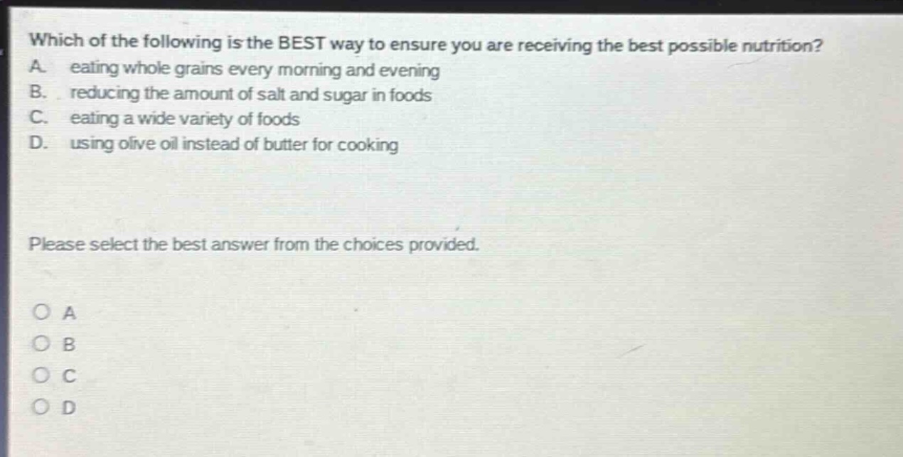 which of the following is the best way to ensure you are receiving the best possible nutrition? a. eating whole grains every morning and evening b. reducing the amount of salt and sugar in foods c. eating a wide variety of foods d. using olive oil instead of butter for cooking please select the best answer from the choices provided. o a o b o c o d