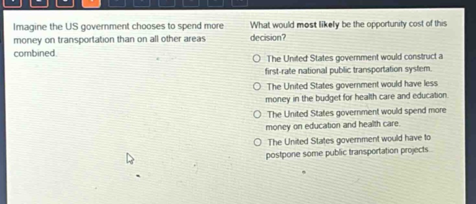 imagine the us government chooses to spend more money on transportation than on all other areas combined. what would most likely be the opportunity cost of this decision? the united states government would construct a first - rate national public transportation system. the united states government would have less money in the budget for health care and education. the united states government would spend more money on education and health care. the united states government would have to postpone some public transportation projects.