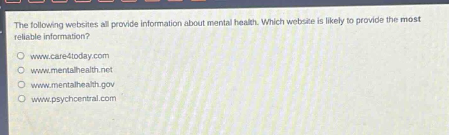 the following websites all provide information about mental health. which website is likely to provide the most reliable information?\nwww.care4today.com\nwww.mentalhealth.net\nwww.mentalhealth.gov\nwww.psychcentral.com