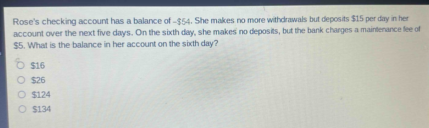 roses checking account has a balance of -$54. she makes no more withdrawals but deposits $15 per day in her account over the next five days. on the sixth day, she makes no deposits, but the bank charges a maintenance fee of $5. what is the balance in her account on the sixth day? $16 $26 $124 $134