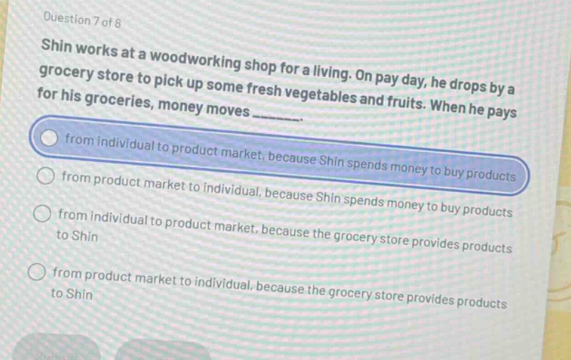 question 7 of 8\nshin works at a woodworking shop for a living. on pay day, he drops by a grocery store to pick up some fresh vegetables and fruits. when he pays for his groceries, money moves _______.\nfrom individual to product market, because shin spends money to buy products\nfrom product market to individual, because shin spends money to buy products\nfrom individual to product market, because the grocery store provides products to shin\nfrom product market to individual, because the grocery store provides products to shin