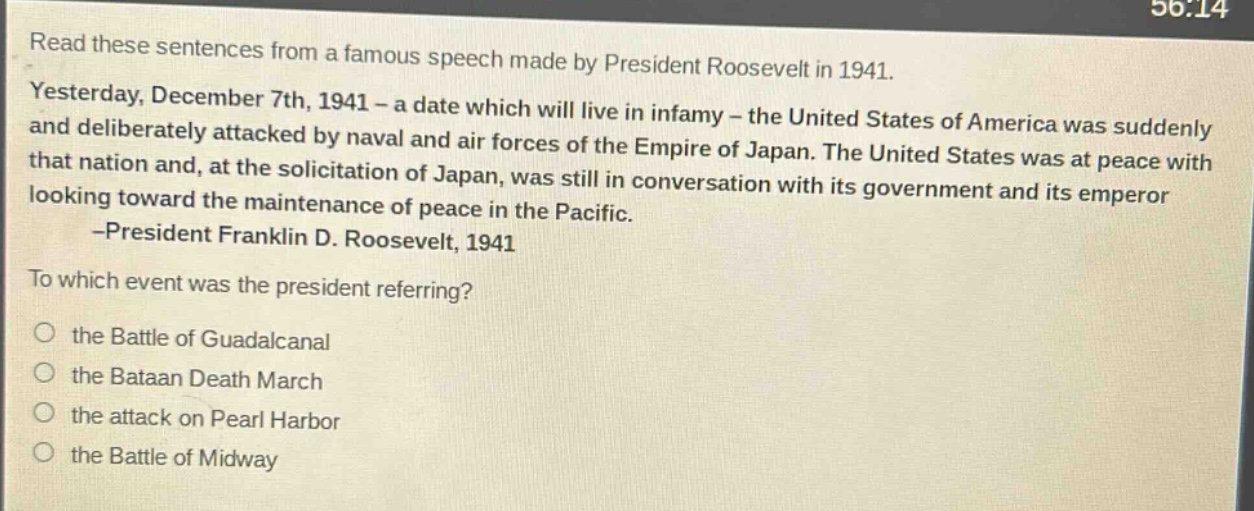 read these sentences from a famous speech made by president roosevelt in 1941. yesterday, december 7th, 1941 - a date which will live in infamy - the united states of america was suddenly and deliberately attacked by naval and air forces of the empire of japan. the united states was at peace with that nation and, at the solicitation of japan, was still in conversation with its government and its emperor looking toward the maintenance of peace in the pacific. -president franklin d. roosevelt, 1941 to which event was the president referring? the battle of guadalcanal the bataan death march the attack on pearl harbor the battle of midway