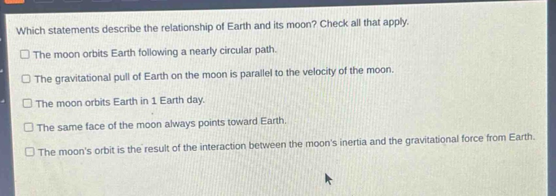 which statements describe the relationship of earth and its moon? check all that apply. the moon orbits earth following a nearly circular path. the gravitational pull of earth on the moon is parallel to the velocity of the moon. the moon orbits earth in 1 earth day. the same face of the moon always points toward earth. the moons orbit is the result of the interaction between the moons inertia and the gravitational force from earth.