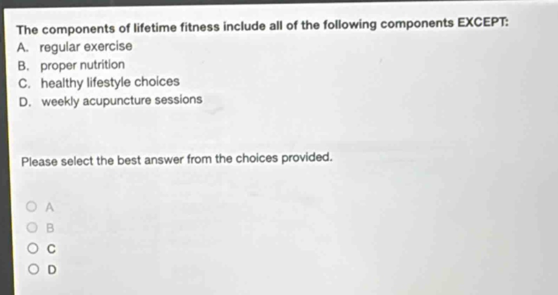 the components of lifetime fitness include all of the following components except: a. regular exercise b. proper nutrition c. healthy lifestyle choices d. weekly acupuncture sessions please select the best answer from the choices provided.