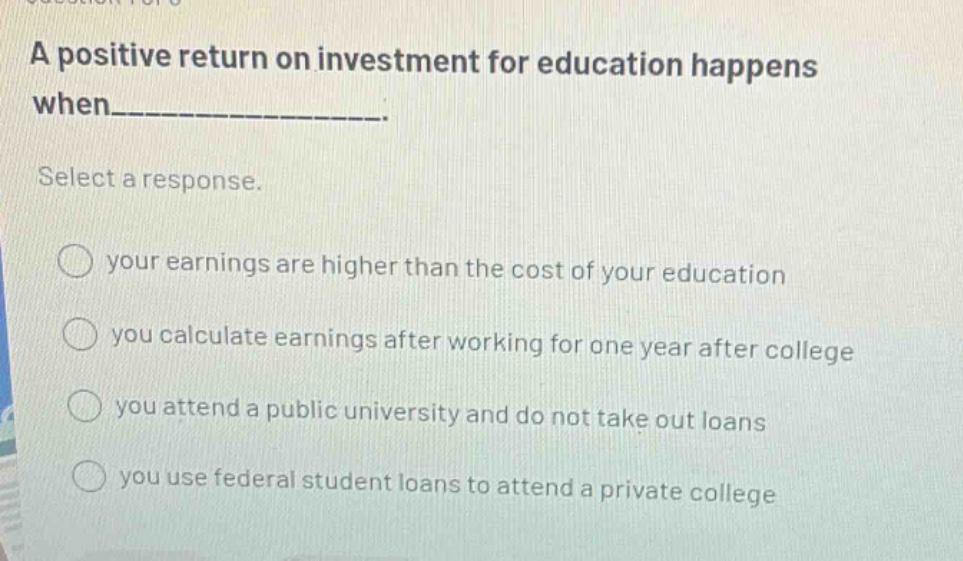 a positive return on investment for education happens when___________. select a response. your earnings are higher than the cost of your education you calculate earnings after working for one year after college you attend a public university and do not take out loans you use federal student loans to attend a private college