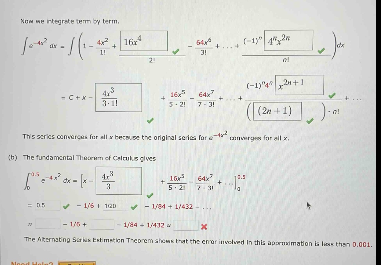 now we integrate term by term.\n∫e^(-4x²) dx = ∫(1 - 4x²/1! + 16x⁴/2! - 64x⁶/3! +... + (-1)ⁿ4ⁿx²ⁿ/n!)dx\n= c + x - 4x³/(3·1!) + 16x⁵/(5·2!) - 64x⁷/(7·3!) +... + (-1)ⁿ4ⁿx²ⁿ⁺¹/((2n + 1)·n!) +...\nthis series converges for all x because the original series for e^(-4x²) converges for all x.\n(b) the fundamental theorem of calculus gives\n∫₀⁰.⁵e^(-4x²) dx = x - 4x³/3 + 16x⁵/(5·2!) - 64x⁷/(7·3!) +...₀⁰.⁵\n= 0.5 - 1/6 + 1/20 - 1/84 + 1/432 -...\n≈ - 1/6 + - 1/84 + 1/432 ≈ \nthe alternating series estimation theorem shows that the error involved in this approximation is less than 0.001.\nneed help?