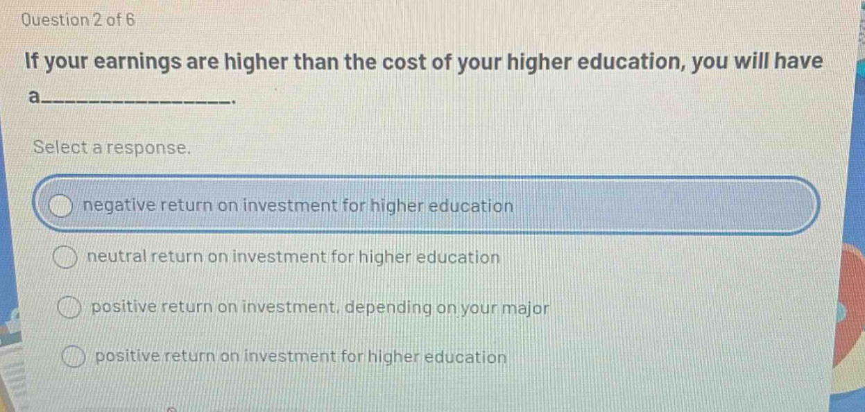 question 2 of 6 if your earnings are higher than the cost of your higher education, you will have a___________. select a response. negative return on investment for higher education neutral return on investment for higher education positive return on investment, depending on your major positive return on investment for higher education