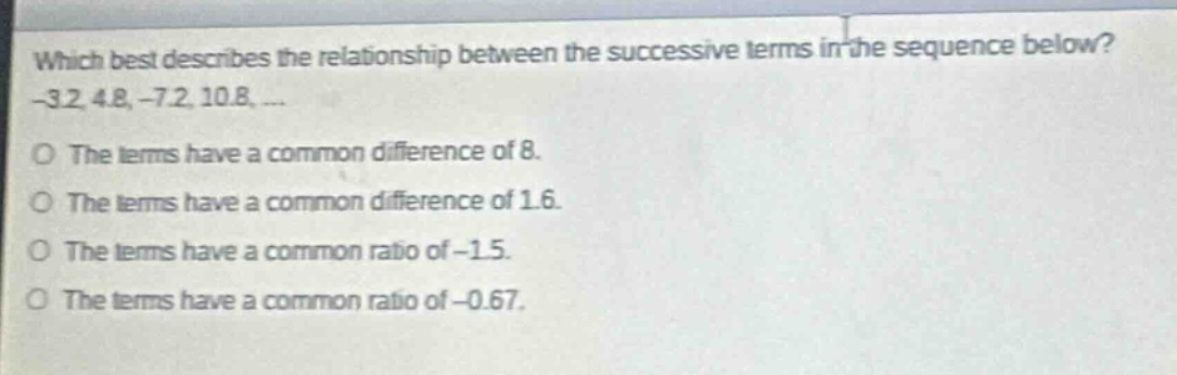 which best describes the relationship between the successive terms in the sequence below? -3.2, 4.8, -7.2, 10.8, ... the terms have a common difference of 8. the terms have a common difference of 1.6. the terms have a common ratio of -1.5. the terms have a common ratio of -0.67.