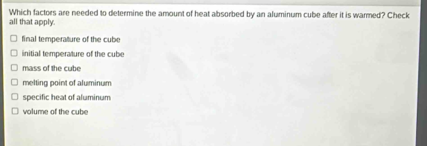 which factors are needed to determine the amount of heat absorbed by an aluminum cube after it is warmed? check all that apply. final temperature of the cube initial temperature of the cube mass of the cube melting point of aluminum specific heat of aluminum volume of the cube
