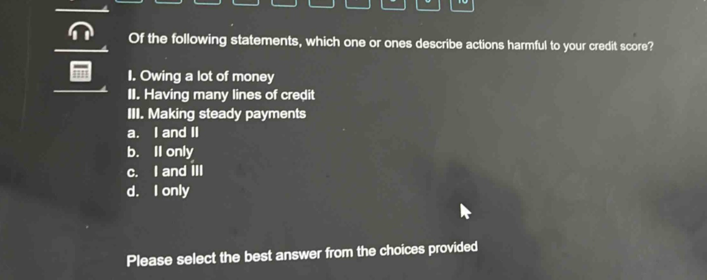 of the following statements, which one or ones describe actions harmful to your credit score? i. owing a lot of money ii. having many lines of credit iii. making steady payments a. i and ii b. ii only c. i and iii d. i only please select the best answer from the choices provided
