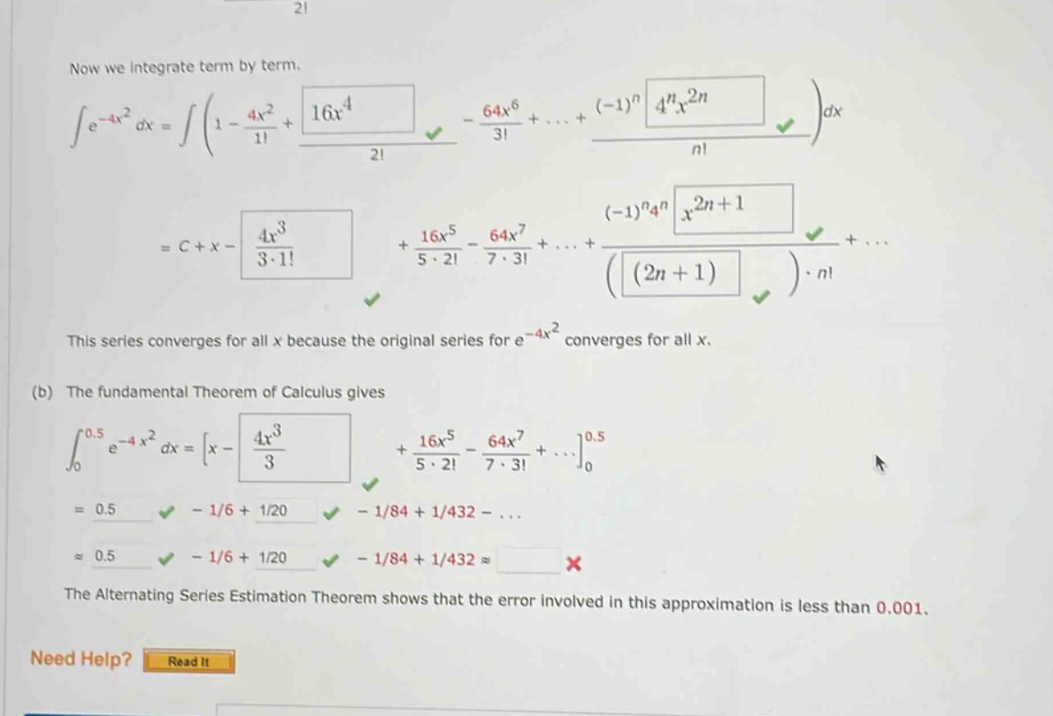 now we integrate term by term. ∫e^(-4x²) dx = ∫(1 - 4x²/1! + 16x⁴/2! - 64x⁶/3! +... + (-1)^n 4^n x^(2n)/n!) dx = c + x - 4x³/(3·1!) + 16x⁵/(5·2!) - 64x⁷/(7·3!) +... + (-1)^n 4^n x^(2n + 1)/((2n + 1)·n!) +... this series converges for all x because the original series for e^(-4x²) converges for all x. (b) the fundamental theorem of calculus gives ∫₀⁰.⁵ e^(-4x²) dx = x - 4x³/3 + 16x⁵/(5·2!) - 64x⁷/(7·3!) +...₀⁰.⁵ = 0.5 - 1/6 + 1/20 - 1/84 + 1/432 -... ≈ 0.5 - 1/6 + 1/20 - 1/84 + 1/432 ≈ the alternating series estimation theorem shows that the error involved in this approximation is less than 0.001. need help? read it