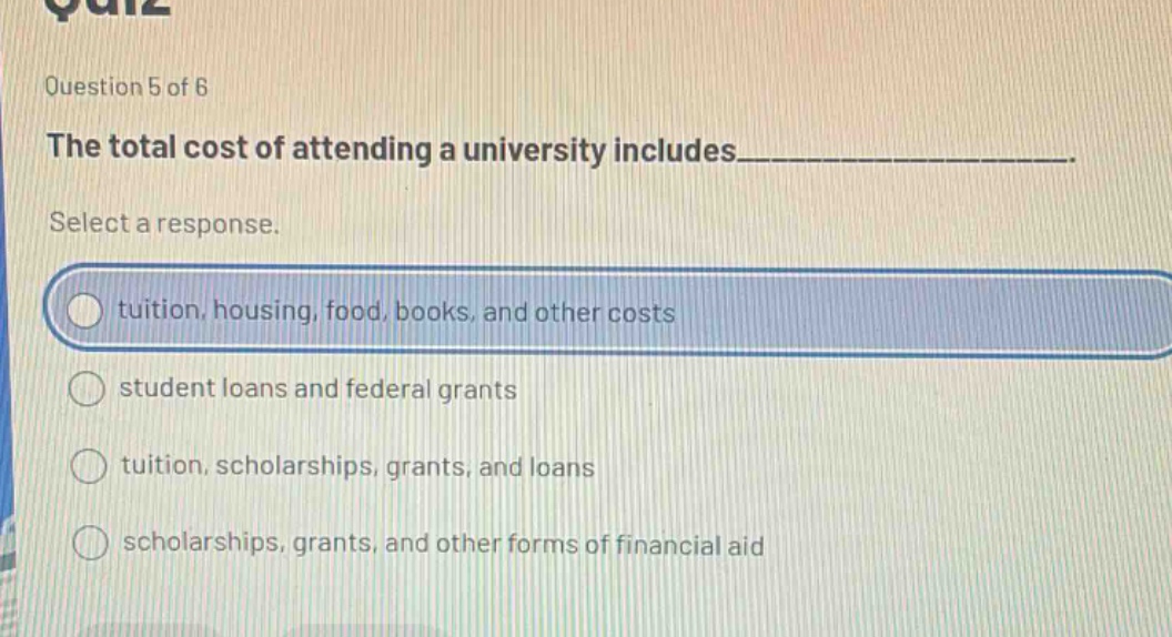 question 5 of 6 the total cost of attending a university includes___________. select a response. tuition, housing, food, books, and other costs student loans and federal grants tuition, scholarships, grants, and loans scholarships, grants, and other forms of financial aid