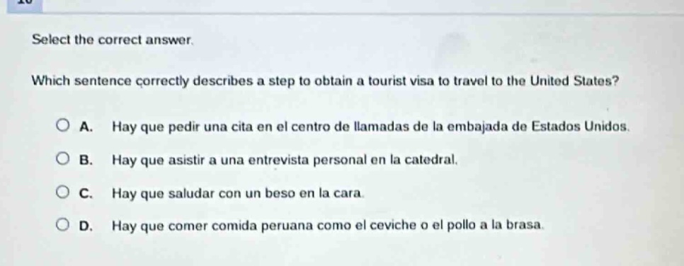 select the correct answer. which sentence correctly describes a step to obtain a tourist visa to travel to the united states? a. hay que pedir una cita en el centro de llamadas de la embajada de estados unidos. b. hay que asistir a una entrevista personal en la catedral. c. hay que saludar con un beso en la cara. d. hay que comer comida peruana como el ceviche o el pollo a la brasa.
