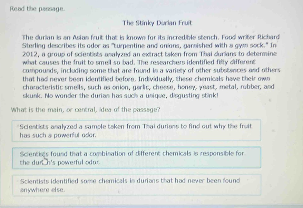 read the passage. the stinky durian fruit the durian is an asian fruit that is known for its incredible stench. food writer richard sterling describes its odor as \turpentine and onions, garnished with a gym sock.\ in 2012, a group of scientists analyzed an extract taken from thai durians to determine what causes the fruit to smell so bad. the researchers identified fifty different compounds, including some that are found in a variety of other substances and others that had never been identified before. individually, these chemicals have their own characteristic smells, such as onion, garlic, cheese, honey, yeast, metal, rubber, and skunk. no wonder the durian has such a unique, disgusting stink! what is the main, or central, idea of the passage? scientists analyzed a sample taken from thai durians to find out why the fruit has such a powerful odor. scientists found that a combination of different chemicals is responsible for the durians powerful odor. scientists identified some chemicals in durians that had never been found anywhere else.