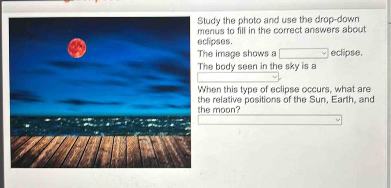 study the photo and use the drop - down menus to fill in the correct answers about eclipses. the image shows a eclipse. the body seen in the sky is a. when this type of eclipse occurs, what are the relative positions of the sun, earth, and the moon?