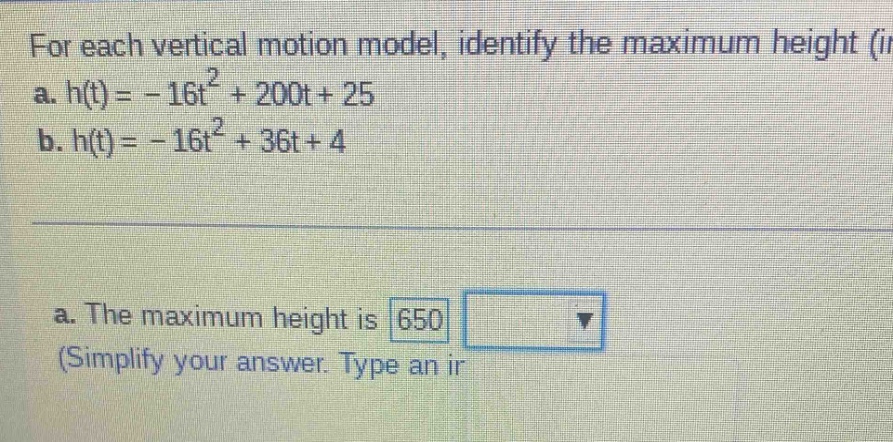 for each vertical motion model, identify the maximum height (in a. h(t)= - 16t² + 200t + 25 b. h(t)= - 16t² + 36t + 4 a. the maximum height is 650 (simplify your answer. type an ir