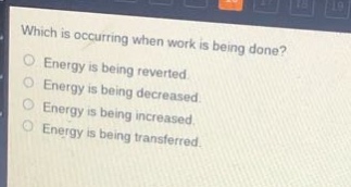 which is occurring when work is being done?\nenergy is being reverted.\nenergy is being decreased.\nenergy is being increased.\nenergy is being transferred.