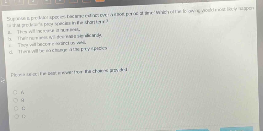 suppose a predator species became extinct over a short period of time. which of the following would most likely happen to that predators prey species in the short term? a. they will increase in numbers. b. their numbers will decrease significantly. c. they will become extinct as well. d. there will be no change in the prey species. please select the best answer from the choices provided