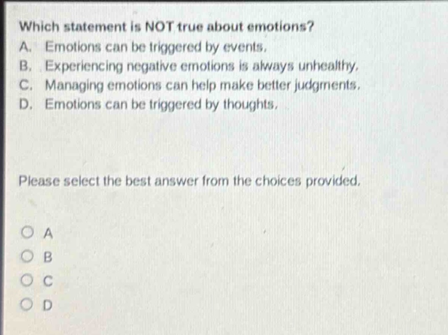 which statement is not true about emotions? a. emotions can be triggered by events. b. experiencing negative emotions is always unhealthy. c. managing emotions can help make better judgments. d. emotions can be triggered by thoughts. please select the best answer from the choices provided. a b c d