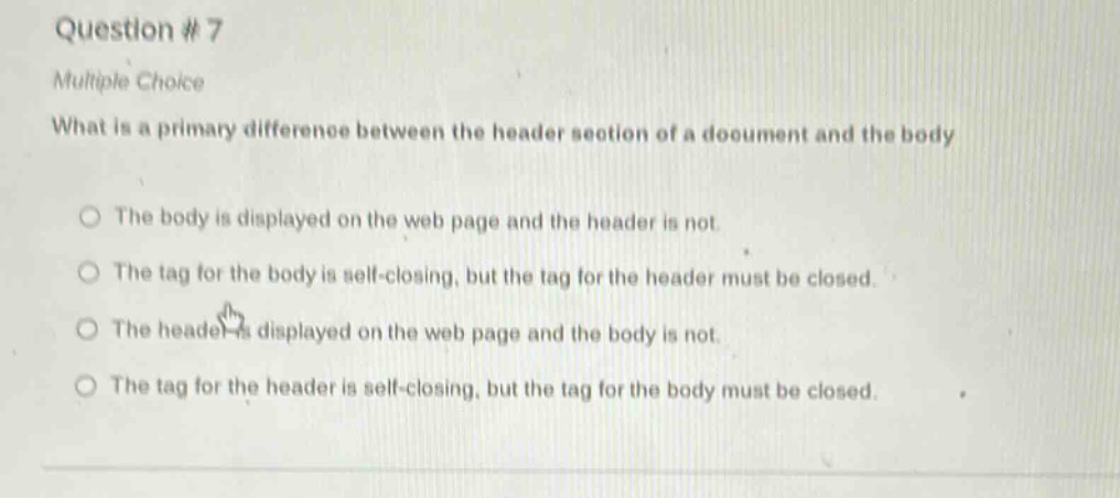 question #7\nmultiple choice\nwhat is a primary difference between the header section of a document and the body\nthe body is displayed on the web page and the header is not.\nthe tag for the body is self - closing, but the tag for the header must be closed.\nthe header is displayed on the web page and the body is not.\nthe tag for the header is self - closing, but the tag for the body must be closed.