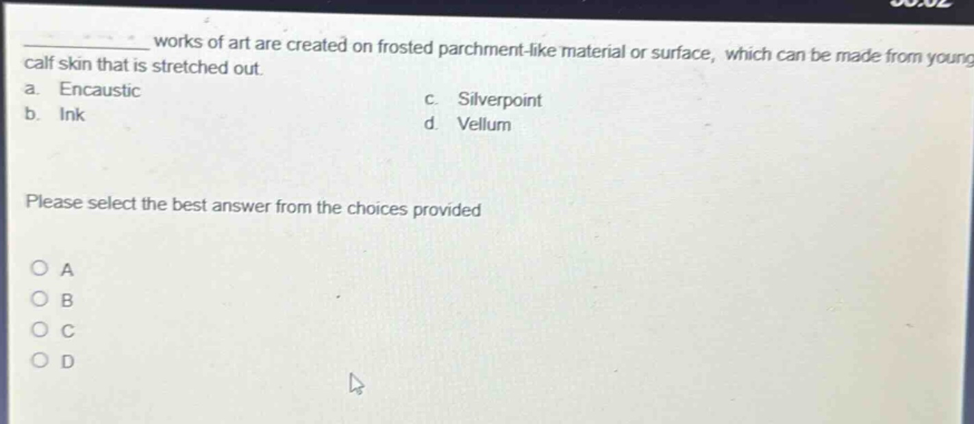 works of art are created on frosted parchment - like material or surface, which can be made from young calf skin that is stretched out. a. encaustic b. ink c. silverpoint d. vellum please select the best answer from the choices provided o a o b o c o d