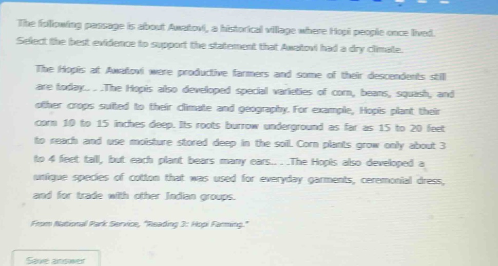 the following passage is about awatovi, a historical village where hopi people once lived. select the best evidence to support the statement that awatovi had a dry climate. the hopis at awatovi were productive farmers and some of their descendents still are today... .the hopis also developed special varieties of corn, beans, squash, and other crops suited to their climate and geography. for example, hopis plant their corn 10 to 15 inches deep. its roots burrow underground as far as 15 to 20 feet to reach and use moisture stored deep in the soil. corn plants grow only about 3 to 4 feet tall, but each plant bears many ears... .the hopis also developed a unique species of cotton that was used for everyday garments, ceremonial dress, and for trade with other indian groups. from national park service, \reading 3: hopi farming.\
